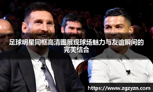 足球明星同框高清图展现球场魅力与友谊瞬间的完美结合